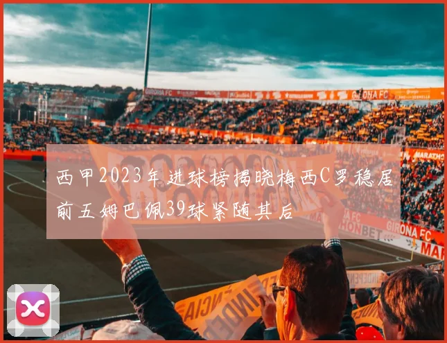 西甲2023年进球榜揭晓梅西C罗稳居前五姆巴佩39球紧随其后