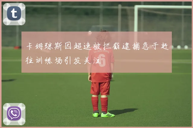 卡姆琼斯因超速被拦截逮捕急于赶往训练场引发关注