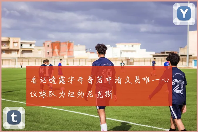 名记透露字母哥若申请交易唯一心仪球队为纽约尼克斯