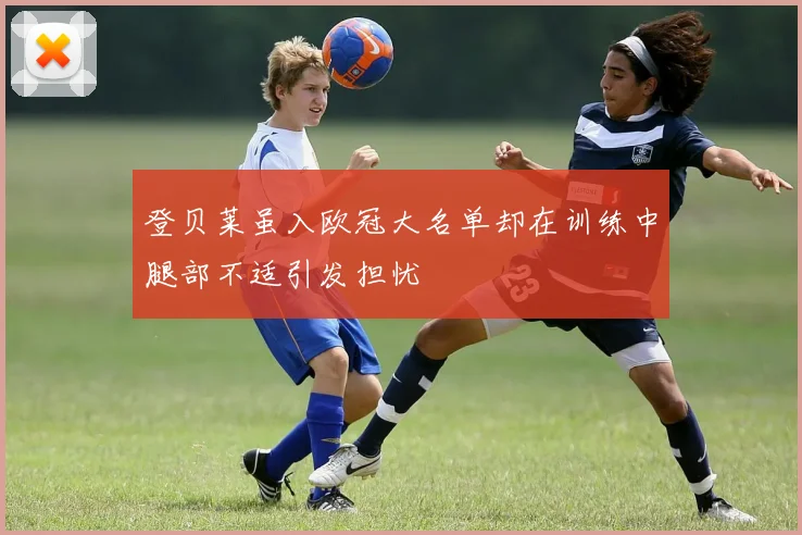 登贝莱虽入欧冠大名单却在训练中腿部不适引发担忧