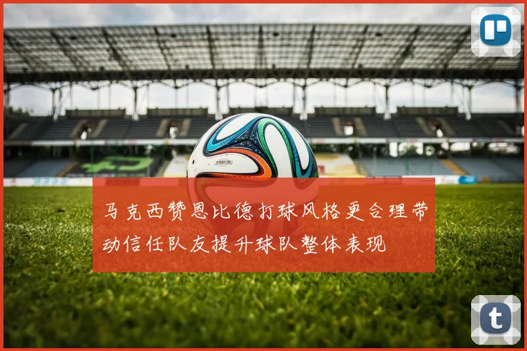 马克西赞恩比德打球风格更合理带动信任队友提升球队整体表现