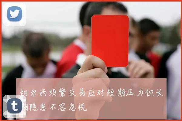 切尔西频繁交易应对短期压力但长期隐患不容忽视