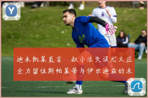 迪米凯莱直言囧叔小法失误尤文应全力留住斯帕莱蒂与伊尔迪兹的未来分析
