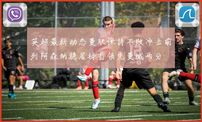 英超最新动态曼联保持不败冲击前列阿森纳稳居榜首领先曼城两分