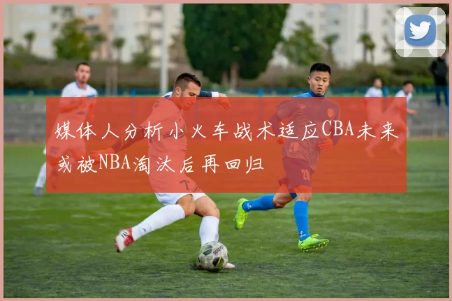 媒体人分析小火车战术适应CBA未来或被NBA淘汰后再回归