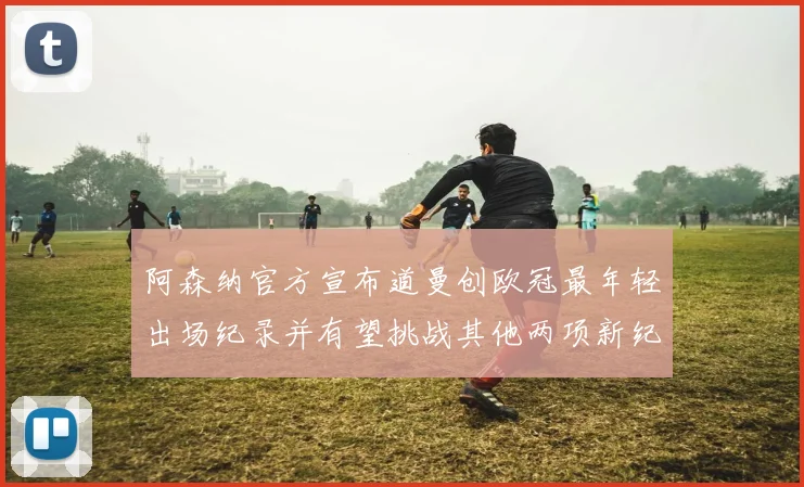 阿森纳官方宣布道曼创欧冠最年轻出场纪录并有望挑战其他两项新纪录