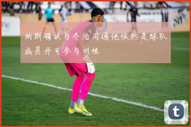 纳斯确认与乔治沟通他依然是球队成员并可参与训练