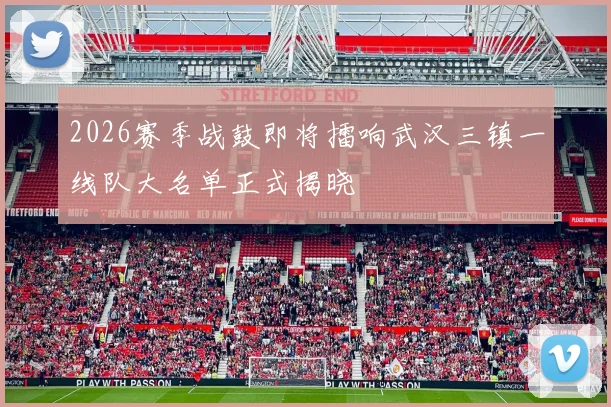 2026赛季战鼓即将擂响武汉三镇一线队大名单正式揭晓