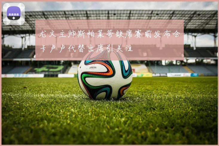 尤文主帅斯帕莱蒂缺席赛前发布会卡卢卢代替出席引关注