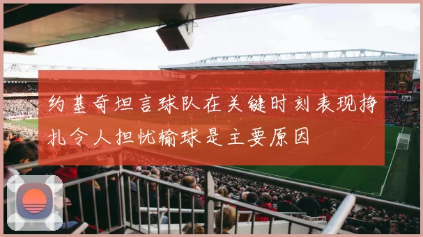约基奇坦言球队在关键时刻表现挣扎令人担忧输球是主要原因