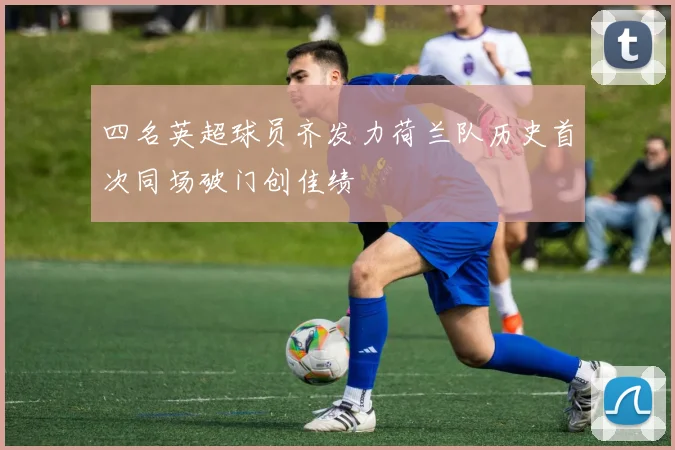 四名英超球员齐发力荷兰队历史首次同场破门创佳绩