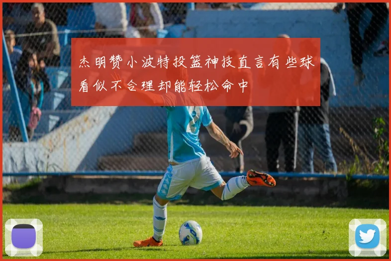 杰明赞小波特投篮神技直言有些球看似不合理却能轻松命中
