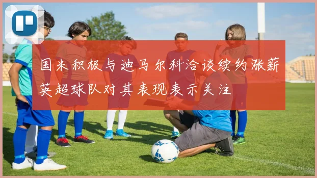 国米积极与迪马尔科洽谈续约涨薪英超球队对其表现表示关注