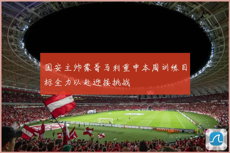 国安主帅蒙哥马利重申本周训练目标全力以赴迎接挑战