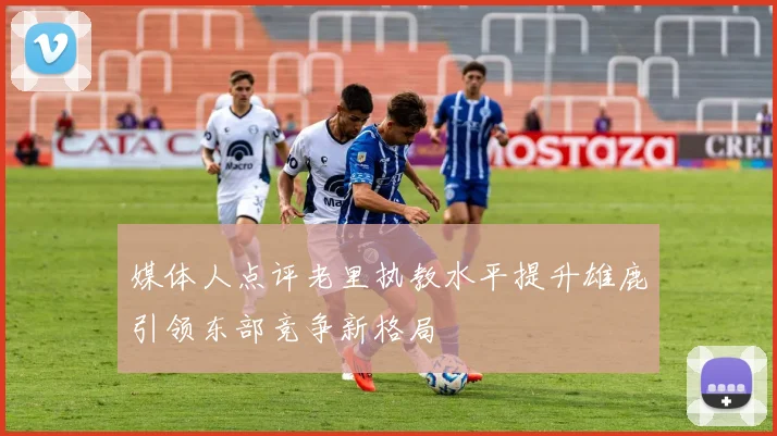 媒体人点评老里执教水平提升雄鹿引领东部竞争新格局