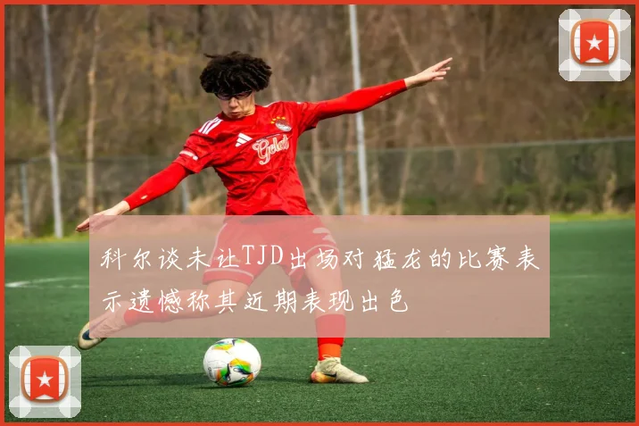 科尔谈未让TJD出场对猛龙的比赛表示遗憾称其近期表现出色