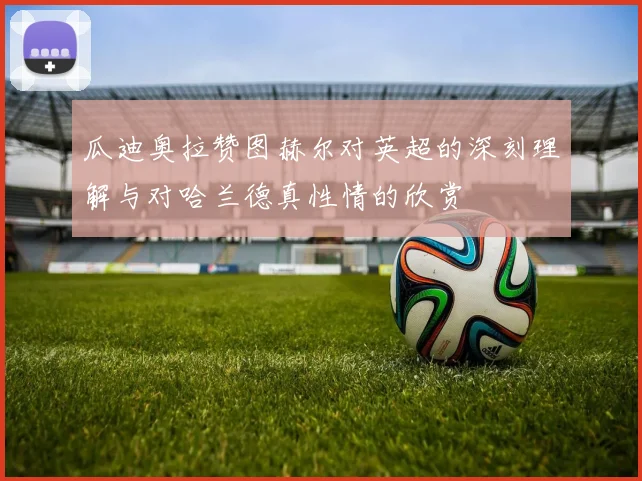 瓜迪奥拉赞图赫尔对英超的深刻理解与对哈兰德真性情的欣赏