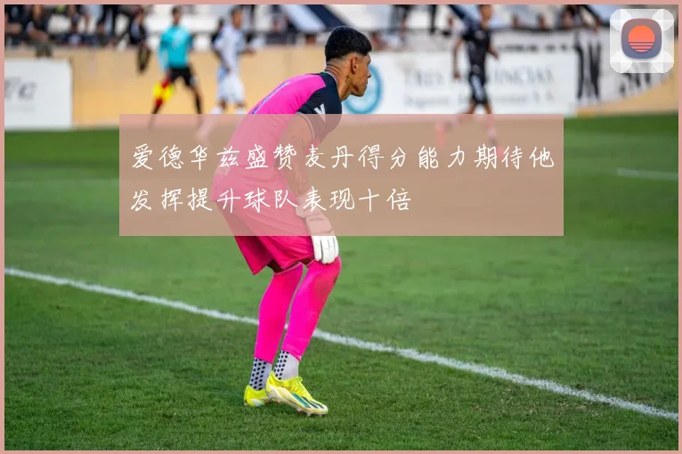 爱德华兹盛赞麦丹得分能力期待他发挥提升球队表现十倍