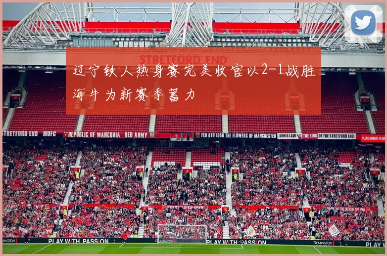 辽宁铁人热身赛完美收官以2-1战胜海牛为新赛季蓄力