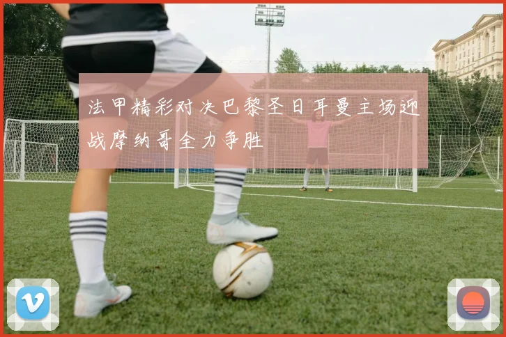 法甲精彩对决巴黎圣日耳曼主场迎战摩纳哥全力争胜