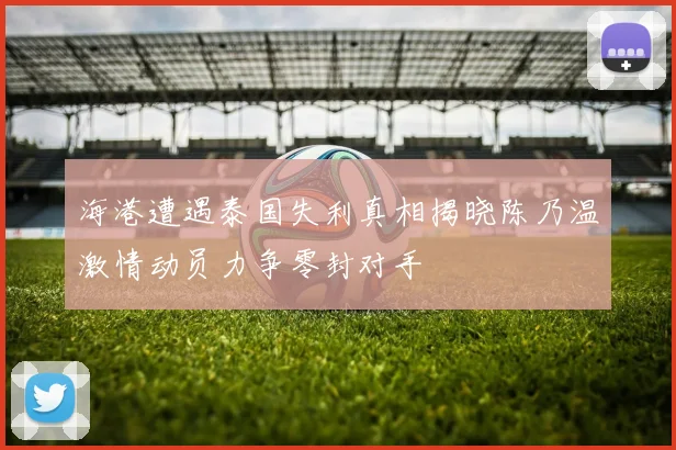 海港遭遇泰国失利真相揭晓陈乃温激情动员力争零封对手
