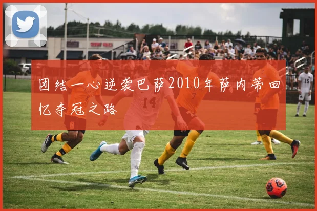 团结一心逆袭巴萨2010年萨内蒂回忆夺冠之路