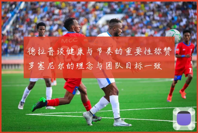 德拉普谈健康与节奏的重要性称赞罗塞尼尔的理念与团队目标一致