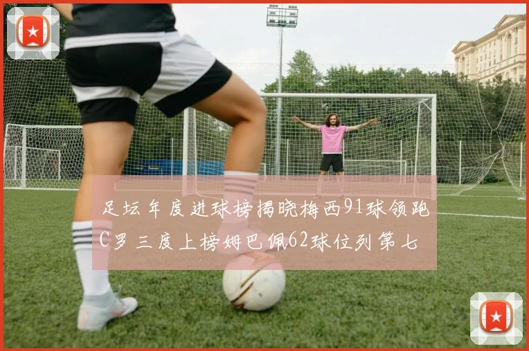足坛年度进球榜揭晓梅西91球领跑C罗三度上榜姆巴佩62球位列第七