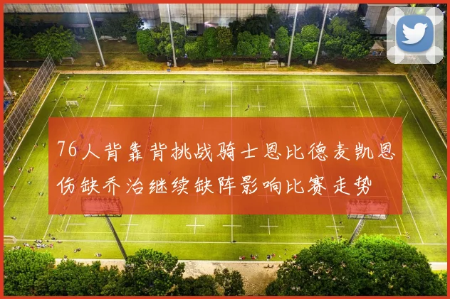 76人背靠背挑战骑士恩比德麦凯恩伤缺乔治继续缺阵影响比赛走势