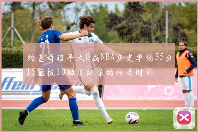 约基奇追平大O成NBA历史单场35分15篮板10助攻纪录的传奇时刻