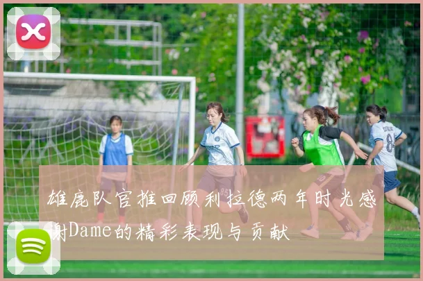 雄鹿队官推回顾利拉德两年时光感谢Dame的精彩表现与贡献