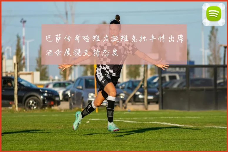 巴萨传奇哈维力挺维克托丰特出席酒会展现支持态度