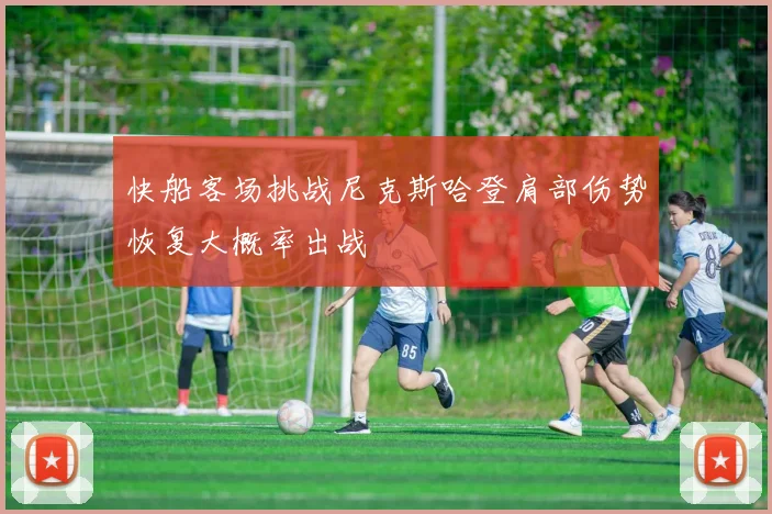 快船客场挑战尼克斯哈登肩部伤势恢复大概率出战