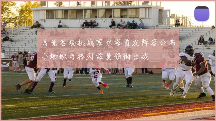 马竞客场挑战塞尔塔首发阵容公布小蜘蛛与格列兹曼领衔出战