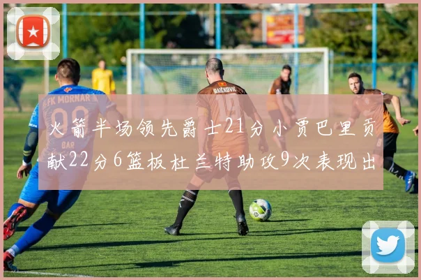 火箭半场领先爵士21分小贾巴里贡献22分6篮板杜兰特助攻9次表现出色