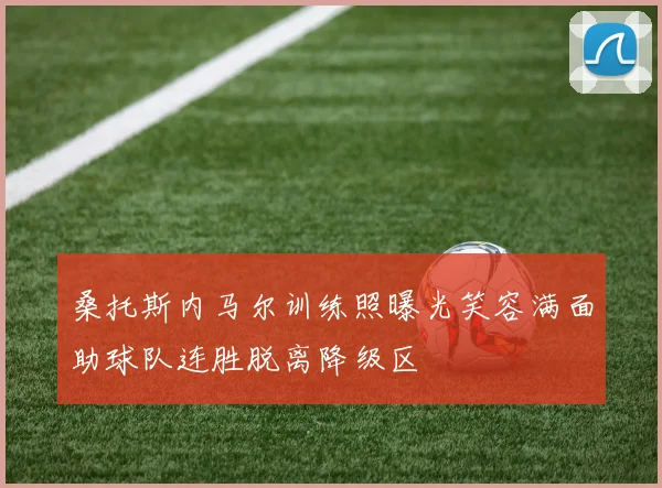 桑托斯内马尔训练照曝光笑容满面助球队连胜脱离降级区