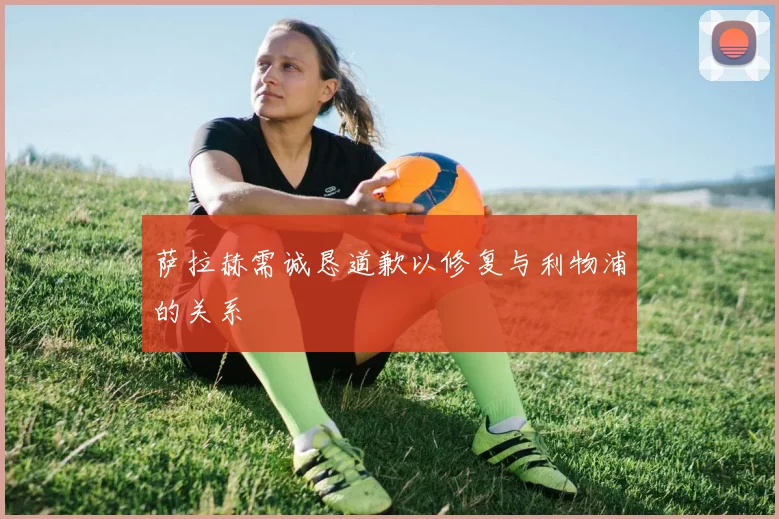 萨拉赫需诚恳道歉以修复与利物浦的关系