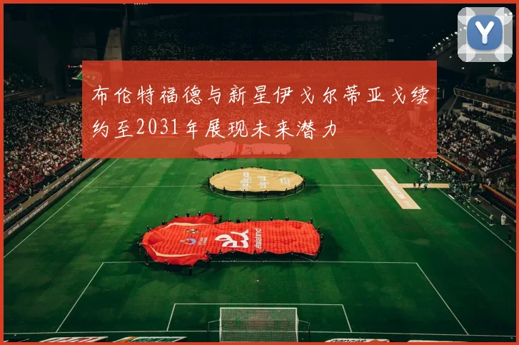 布伦特福德与新星伊戈尔蒂亚戈续约至2031年展现未来潜力