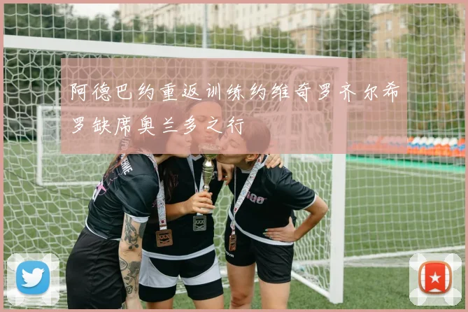 阿德巴约重返训练约维奇罗齐尔希罗缺席奥兰多之行