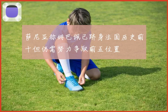 萨尼亚称姆巴佩已跻身法国历史前十但仍需努力争取前五位置