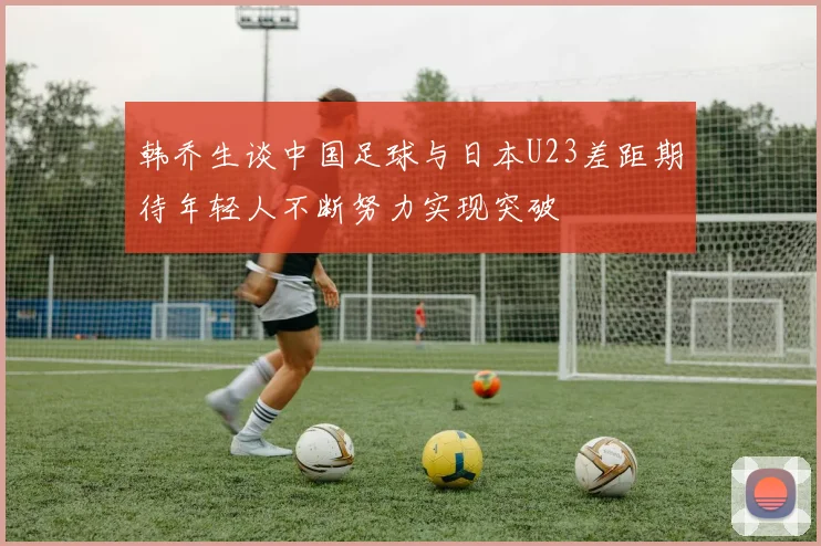 韩乔生谈中国足球与日本U23差距期待年轻人不断努力实现突破