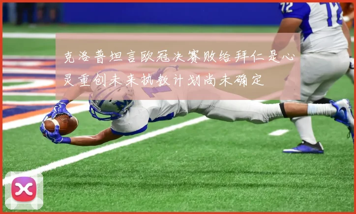 克洛普坦言欧冠决赛败给拜仁是心灵重创未来执教计划尚未确定